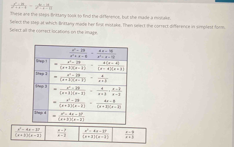  (x^2-29)/x^2+x-6 - (4x-16)/x^2-x-12 
These are the steps Brittany took to find the difference, but she made a mistake.
Select the step at which Brittany made her first mistake. Then select the correct difference in simplest form.
Select all the correct locations on the image.
 (x^2-4x-37)/(x+3)(x-2)   (x-7)/x-2   (x^2-4x-27)/(x+3)(x-2)   (x-9)/x+3 