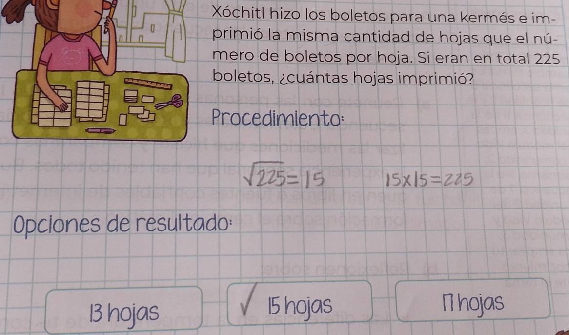 Xóchitl hizo los boletos para una kermés e im- 
primió la misma cantidad de hojas que el nú- 
mero de boletos por hoja. Si eran en total 225
boletos, ¿cuántas hojas imprimió? 
Procedimiento
1225 -15 15x|5=225
Opciones de resultado:
13 hojas
sqrt(15hojas) 1 hojas