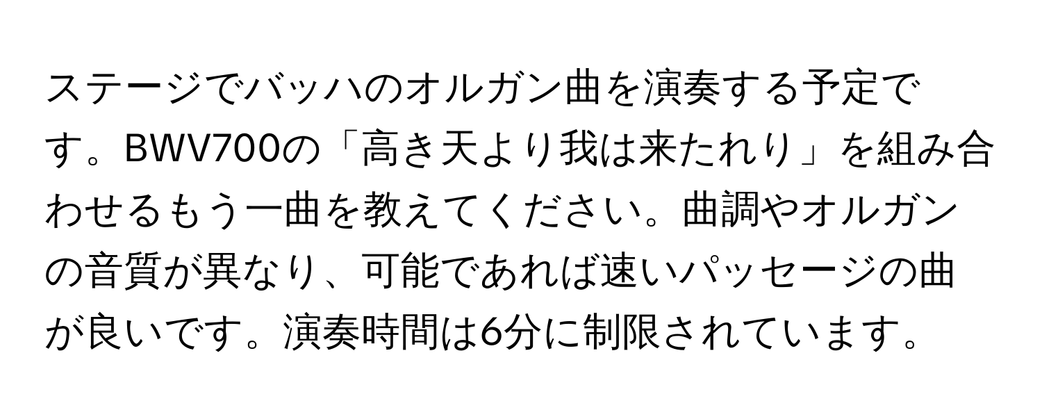 ステージでバッハのオルガン曲を演奏する予定です。BWV700の「高き天より我は来たれり」を組み合わせるもう一曲を教えてください。曲調やオルガンの音質が異なり、可能であれば速いパッセージの曲が良いです。演奏時間は6分に制限されています。