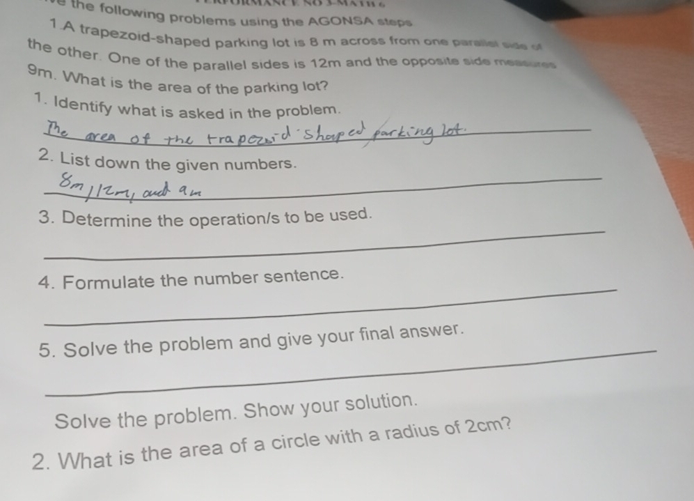 the following problems using the AGONSA steps 
1.A trapezoid-shaped parking lot is 8 m across from one parallel side of 
the other. One of the parallel sides is 12m and the opposite side measures
9m. What is the area of the parking lot? 
1. Identify what is asked in the problem. 
_ 
_ 
2. List down the given numbers. 
_ 
3. Determine the operation/s to be used. 
_ 
4. Formulate the number sentence. 
_ 
5. Solve the problem and give your final answer. 
Solve the problem. Show your solution. 
2. What is the area of a circle with a radius of 2cm?