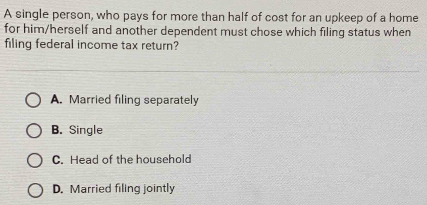 A single person, who pays for more than half of cost for an upkeep of a home
for him/herself and another dependent must chose which filing status when
filing federal income tax return?
A. Married filing separately
B. Single
C. Head of the household
D. Married filing jointly