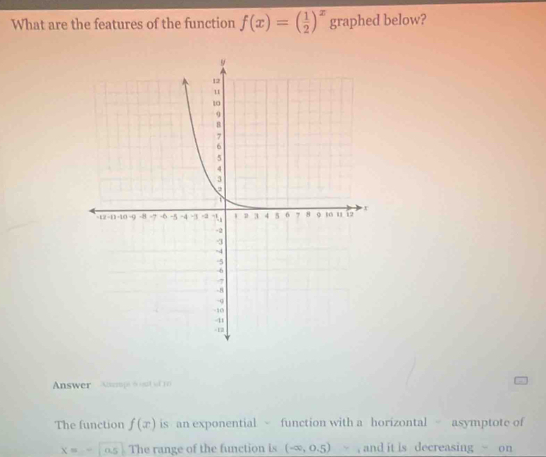 What are the features of the function f(x)=( 1/2 )^x graphed below? 
Answer Ausmi 6o ml 
The function f(x) is an exponential function with a horizontal asymptote of
X= 0.5 s The range of the function is (-∈fty ,0.5) , and it is decreasing r on