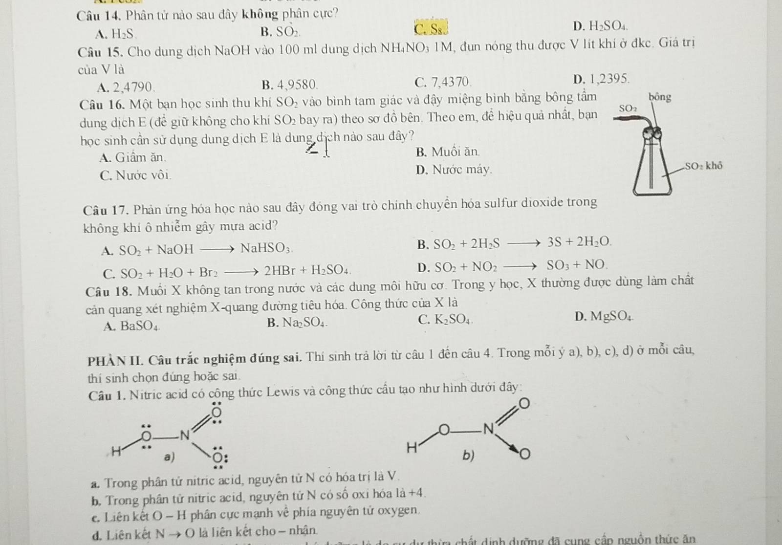 Phân tử nào sau đây không phân cực?
A. H_2S. B. SO_2. C. Ss. D. H₂S O4.
Câu 15. Cho dung dịch NaOH vào 100 ml dung dịch NH₄NO₃ 1M, đun nóng thu được V lít khí ở đkc. Giá trị
của V là
A. 2,4790. B. 4,9580. C. 7,43 70.
D. 1,2395.
Câu 16. Một bạn học sinh thu khí SO_2 vào bình tam giác và đậy miệng bình bằng bông tầm bông
dung dịch E (để giữ không cho khí SO_2 bay ra) theo sơ đồ bên. Theo em, để hiệu quả nhất, bạn SO_2
học sinh cần sử dụng dung dịch E là dung dịch nào sau đây?
A. Giâm ăn. B. Muối ăn.
D. Nước máy.
C. Nước vôi. SO_2khhat o
Câu 17. Phản ứng hóa học nào sau đây đóng vai trò chính chuyền hóa sulfur dioxide trong
không khi ô nhiễm gây mựa acid?
B.
A. SO_2+NaOHto NaHSO_3. SO_2+2H_2Sto 3S+2H_2O.
C. SO_2+H_2O+Br_2to 2HBr+H_2SO_4. D. SO_2+NO_2to SO_3+NO.
Câu 18. Muối X không tan trong nước và các dung môi hữu cơ. Trong y học, X thường được dùng làm chất
cản quang xét nghiệm X-quang đường tiêu hóa. Công thức của X là
A. BaSO_4.
B. Na_2SO_4. C. K_2SO_4. D. MgSO_4
PHÀN II. Câu trắc nghiệm đúng sai. Thí sinh trả lời từ câu 1 đến câu 4. Trong mỗi ý a), b), c), d) ở mỗi câu,
thí sinh chọn đúng hoặc sai.
Câu 1. Nitric acid có công thức Lewis và công thức cầu tạo như hình dưới đây:
a. Trong phân tử nitric acid, nguyên tử N có hóa trị là V.
b. Trong phân tử nitric acid, nguyên tử N có số oxi hóa là +4.
ê. Liên kết O - H phân cực mạnh về phía nguyên tử oxygen.
d. Liên kết N Nto C 0 là liên kết cho - nhận.
*  ch ấ t dịnh dưỡng đã cung cầp nguồn thức ăn