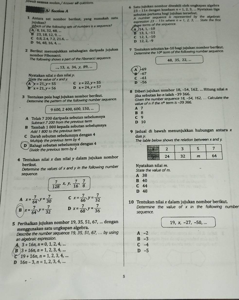 Jowab semua soalan./Answer all questions.
6 Satu jujukan nombor diwakili oleh ungkapan algebra
A/ Section A 23-11n dengan keadaan n=1,2,3,.... Nyatakan tiga
sebutan pertama bagi jujukan tersebut.
1 Antara set nombor berikut, yang manakah satu A number sequence is represented by the algebraic
jujukan?  wh er n=1,2,3,... State the first
23-11n
Which of the following sets of numbers is a sequence? expression three terms of the sequence.
A  8, 16, 32, 48, ...
A 14, 1, −10
B 13, 1, −11
B 23, 18, 12, 9, ...
C 0.8, 2.4, 7.2, 21.6, ... C 12, 1, −10
D 96, 48, 16, 4, ... D 12, 2, −9
2 Berikut menunjukkan sebahagian daripada jujukan 7 Tentukan sebutan ke-10 bagi jujukan nombor berikut.
Determine the 10^(th) term of the following number sequence.
nombor Fibonacci.
The following shows a part of the Fibonacci sequence.
48, 35, 22, ...
..., 13, x, 34, y, 89, ...
A 69
Nyatakan nilai x dan nilai y. B -67
State the value of x and y. C -61
a x=21,y=55 C x=22,y=55 D -56
B x=21,y=56 D x=24,y=57
8 Diberi jujukan nombor 18, -54, 162, ... Hitung nilai n
3 Tentukan pola bagi jujukan nombor berikut. jika sebutan ke-n ialah −39 366.
Determine the pattern of the following number sequence. Given the number sequence 18, -54, 162, ... Calculate the
value of n if the n^(th) term is -39 366.
9 600, 2 400, 600, 150, ... A 7
B 8
A Tolak 7 200 daripada sebutan sebelumnya C 9
Subtract 7 200 from the previous term D 10
B Tambah 1 800 kepada sebutan sebelumnya
Add 1 800 to the previous term 9 Jadual di bawah menunjukkan hubungan antara x
C Darab sebutan sebelumnya dengan 4 dan y
Multiply the previous term by 4 The table below shows the relation between x and y.
D Bahagi sebutan sebelumnya dengan 4
Divide the previous term by 4
4 Tentukan nilai x dan nilai y dalam jujukan nombor
berikut.
Determine the values of x and y in the following number Nyatakan nilai m.
sequence. State the value of m.
A 38
 7/128 ,x,y, 7/16 , 7/8 
B 40
C 44
D 48
A x= 7/64 ,y= 7/30  C x= 7/66 ,y= 7/32 
10 Tentukan nilai x dalam jujukan nombor berikut.
B x= 7/64 ,y= 7/32  D x= 7/68 ,y= 7/36  Determine the value of x in the following number
sequence.
5 Perihalkan jujukan nombor 19, 35, 51, 67, ... dengan 19, x, −27, −50, ...
menggunakan satu ungkapan algebra.
Describe the number sequence 19, 35, 51, 67, ... by using A -2
an algebraic expression. B -3
a 3+16n,n=0,1,2,4,... C -4
B 3+16n,n=1,2,3,4,... D -5
C 19+16n,n=1,2,3,4,...
D 16n-3,n=1,2,3,4,...
5