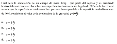 Cual será la aceleración de un cuerpo de masa 12kg, que parte del reposo y es arrastrado
horizontalmente hacia arriba sobre una superficie inclinada con un ángulo de 30° con la horizontal,
asumir que la superficie es totalmente lisa, por una fuerza paralela a la superficie de deslizamiento
de 96N, considerar el valor de la aceleración de la gravedad g=10 3π /3^2  :
a. a=3 m/s^2 
b. a=2 m/3^2 
c . a=4 m/s^2 
d. a=1 m/3^2 