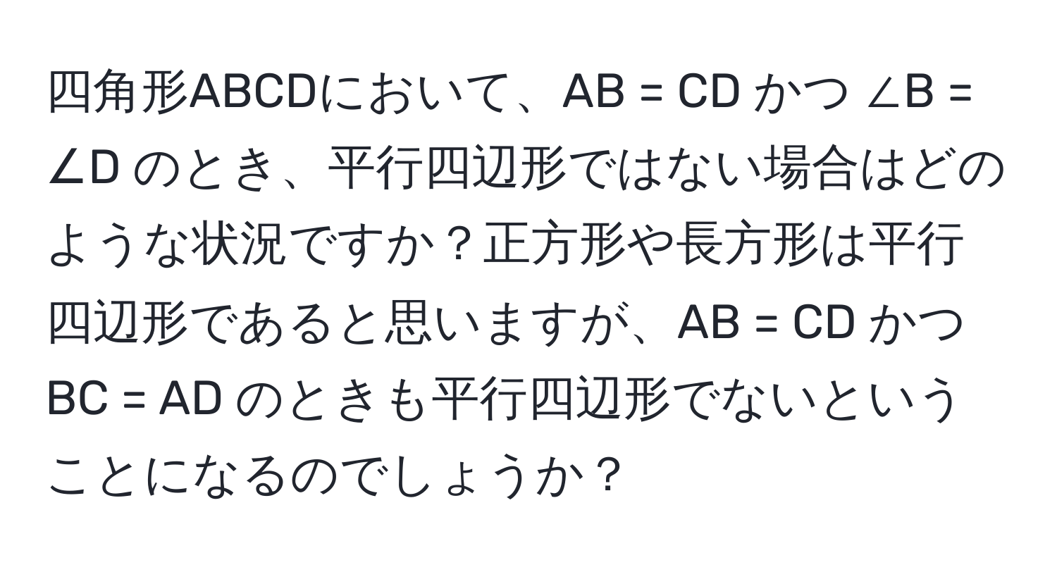 四角形ABCDにおいて、AB = CD かつ ∠B = ∠D のとき、平行四辺形ではない場合はどのような状況ですか？正方形や長方形は平行四辺形であると思いますが、AB = CD かつ BC = AD のときも平行四辺形でないということになるのでしょうか？