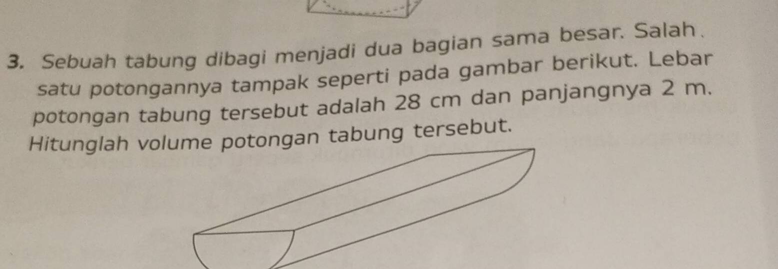 Sebuah tabung dibagi menjadi dua bagian sama besar. Salah、 
satu potongannya tampak seperti pada gambar berikut. Lebar 
potongan tabung tersebut adalah 28 cm dan panjangnya 2 m. 
Hitunglah vootongan tabung tersebut.