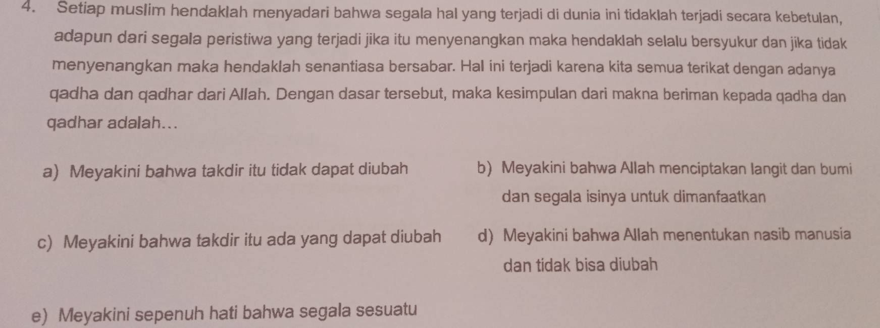 Setiap muslim hendaklah menyadari bahwa segala hal yang terjadi di dunia ini tidaklah terjadi secara kebetulan,
adapun dari segala peristiwa yang terjadi jika itu menyenangkan maka hendaklah selalu bersyukur dan jika tidak
menyenangkan maka hendaklah senantiasa bersabar. Hal ini terjadi karena kita semua terikat dengan adanya
qadha dan qadhar dari Allah. Dengan dasar tersebut, maka kesimpulan dari makna beriman kepada qadha dan
qadhar adalah...
a) Meyakini bahwa takdir itu tidak dapat diubah b) Meyakini bahwa Allah menciptakan langit dan bumi
dan segala isinya untuk dimanfaatkan
c) Meyakini bahwa takdir itu ada yang dapat diubah d) Meyakini bahwa Allah menentukan nasib manusia
dan tidak bisa diubah
e) Meyakini sepenuh hati bahwa segala sesuatu