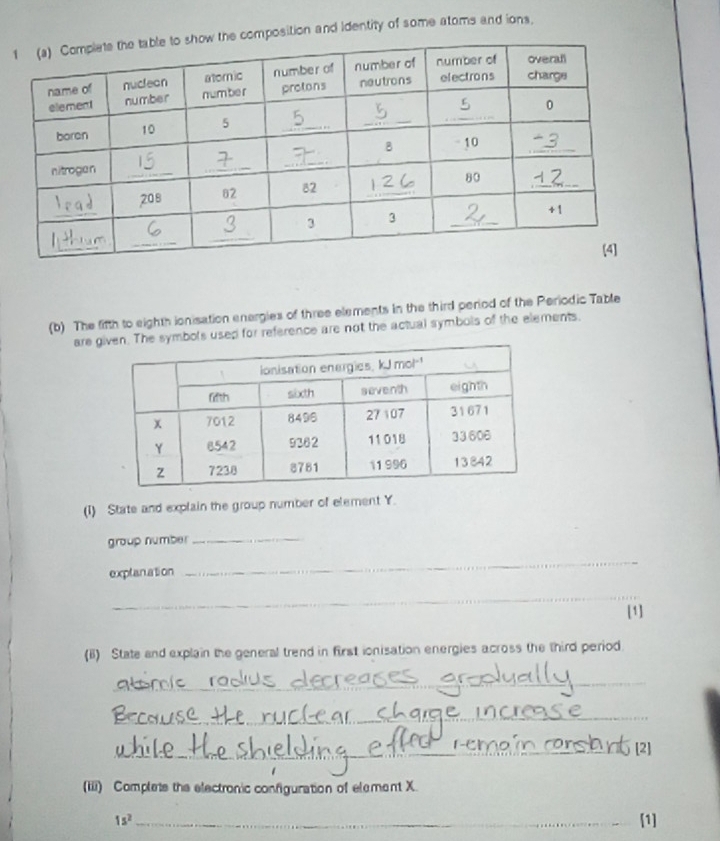 omposition and identity of some atoms and ions. 
(b) The fifth to eighth ionisation energies of three elements in the third period of the Periodic Table 
are mbols used for reference are not the actual symbols of the elements. 
(I) State and explain the group number of element Y. 
group numbe_ 
exptanation 
_ 
_ 
[1] 
(B) State and explain the general trend in first ionisation energies across the third period. 
_ 
_ 
_ 
__ 
(iii) Complets the electronic configuration of element X.
1s^2 _ [1]
