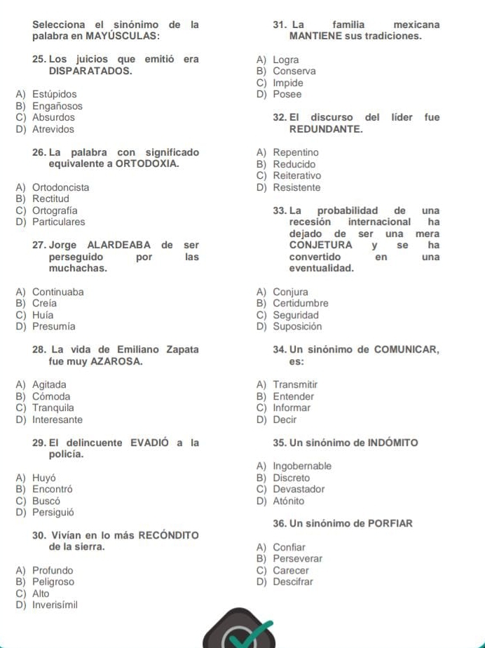 Selecciona el sinónimo de la 31. La familia mexicana
palabra en MAYÚSCULAS: MANTIENE sus tradiciones.
25. Los juicios que emitió era A) Logra
DISPARATADOS. B) Conserva
C) Impide
A) Estúpidos D) Posee
B) Engañosos
C) Absurdos 32. El discurso del líder fue
D)Atrevidos REDUNDANTE.
26. La palabra con significado A) Repentino
equivalente a ORTODOXIA. B) Reducido
C) Reiterativo
A) Ortodoncista D) Resistente
B) Rectitud
C) Ortografía 33. La probabilidad de una
D) Particulares recesión internacional ha
dejado de ser una mera
27. Jorge ALARDEABA de ser CONJETURA y se ha
perseguido por las convertido en una
muchachas. eventualidad.
A) Continuaba A) Conjura
B) Creía B) Certidumbre
C) Huía C) Seguridad
D) Presumia D) Suposición
28. La vida de Emiliano Zapata 34. Un sinónimo de COMUNICAR,
fue muy AZAROSA. es:
A) Agitada A) Transmitir
B) Cómoda B) Entender
C) Tranquila C) Informar
D) Interesante D) Decir
29. El delincuente EVADIÓ a la 35. Un sinónimo de INDÓMITO
policía.
A) Ingobernable
A) Huyó B) Discreto
B) Encontró C) Devastador
C) Buscó D) Atónito
D) Persiguió
36. Un sinónimo de PORFIAR
30. Vivían en lo más RECÓNDITO
de la sierra. A) Confiar
B) Perseverar
A) Profundo C) Carecer
B) Peligroso D) Descifrar
C) Alto
D) Inverisímil