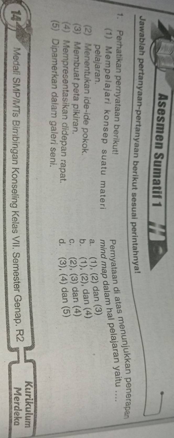 Asesmen Sumatif 1
Jawablah pertanyaan-pertanyaan berikut sesuai perintahnya!
1. Perhatikan pernyataan berikut!
Pernyataan di atas menunjukkan penerapan
(1) Mempelajari konsep suatu materi
mind map dalam hal pelajaran yaitu ....
pelajaran.
a. (1), (2) dan (3)
(2) Menentukan ide-ide pokok.
b. (1), (2), dan (4)
(3) Membuat peta pikiran.
c. (2), (3) dan (4)
(4) Mempresentasikan didepan rapat. d. (3), (4) dan (5)
(5) Dipamerkan dalam galeri seni.
Kurikulum
14 Medali SMP/MTs Bimbingan Konseling Kelas VII. Semester Genap. R2 Merdeka