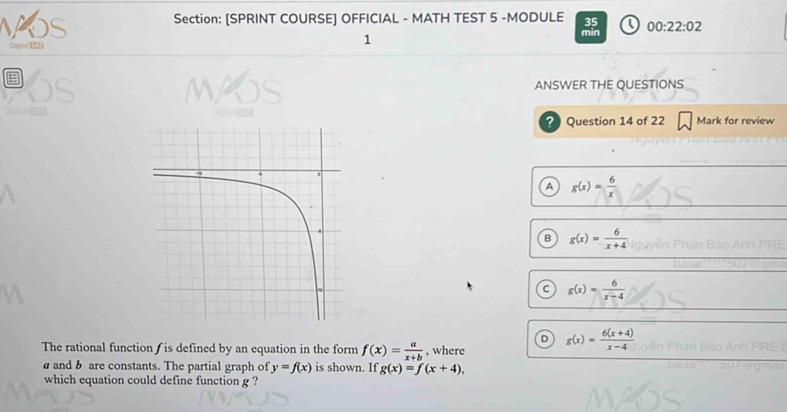 os
Section: [SPRINT COURSE] OFFICIAL - MATH TEST 5 -MODULE 35 Q 00:22:02 
Digital SAI
1
min
a ANSWER THE QUESTIONS
? Question 14 of 22 Mark for review
A g(x)= 6/x 
B g(x)= 6/x+4 
c g(x)= 6/x-4 
D g(x)= (6(x+4))/x-4 
The rational function∫ is defined by an equation in the form f(x)= a/x+b  , where
and b are constants. The partial graph of y=f(x) is shown. If g(x)=f(x+4), 
which equation could define function g ?