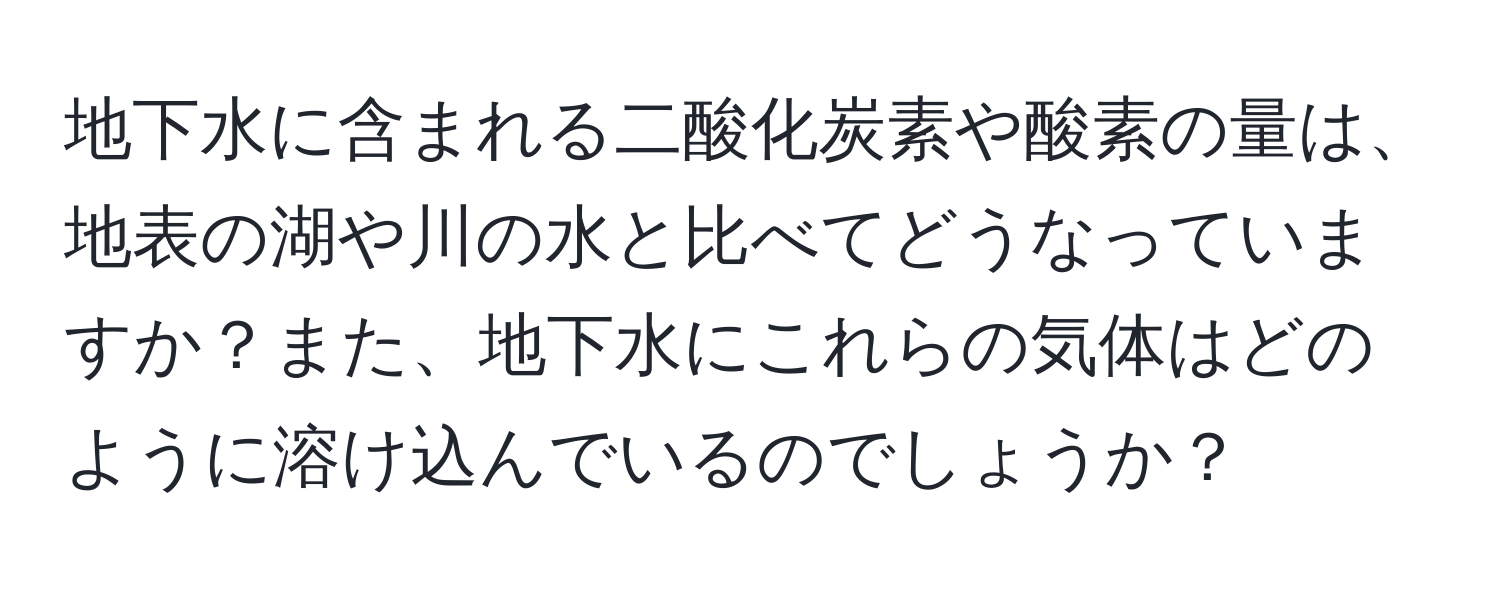 地下水に含まれる二酸化炭素や酸素の量は、地表の湖や川の水と比べてどうなっていますか？また、地下水にこれらの気体はどのように溶け込んでいるのでしょうか？