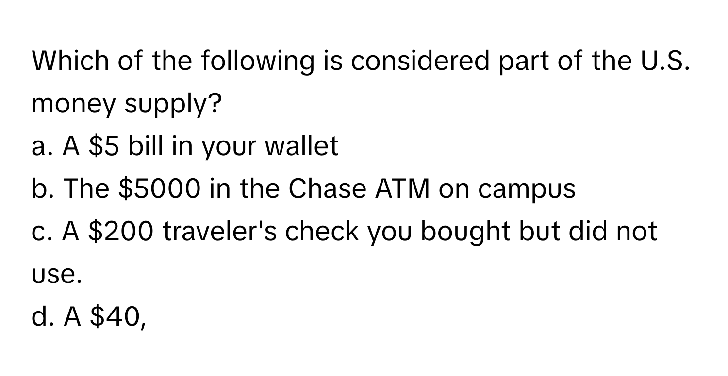 Which of the following is considered part of the U.S. money supply?

a. A $5 bill in your wallet
b. The $5000 in the Chase ATM on campus
c. A $200 traveler's check you bought but did not use.
d. A $40,