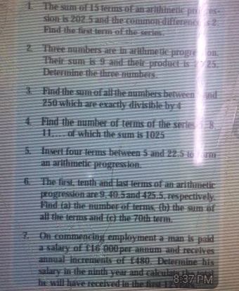 The sum of 15 terms of an arithinetic pr C 
sion is 202.5 and the common differenc 2. 
Find the first term of the series 
2. Three numbers are in arithmetic progre on. 
Their sum is 9 and their product is 25. 
Determine the three numbers. 
3. Find the sum of all the numbers between nd
250 which are exactly divisible by 4
4. Find the number of terms of the series 1. 8. 
11... of which the sum is 1025
5. Insert four terms between 5 and 22.5 rm 
an arithmetic progression. 
6. The first, tenth and last terms of an arithmetic 
progression are 9, 40.5 and 425.5, respectively. 
Find (a) the number of terms, (b) the sum of 
all the terms and (c) the 70th term. 
?. On commencing employment a man is paid 
a salary of £16 000 per annum and receives 
annual increments of £480. Determine his 
salary in the ninth year and calculat s the 
he will have received in the first . 8:37 V