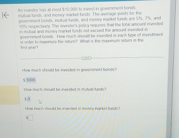 An investor has at most $10,000 to invest in government bonds,
mutual funds, and money market funds. The average yields for the
govemment bonds, mutual funds, and money market funds are 5%, 7%, and
10% respectively. The investor's policy requires that the total amount invested
in mutual and money market funds not exceed the amount invested in
government bonds. How much should be invested in each type of investment
n order to maximize the return? What is the maximum return in the
first year?
How much should be invested in government bords?
$ 5000
How much should be invested in mutual funds?
$ 0
How much should be invested in money market funds?
□