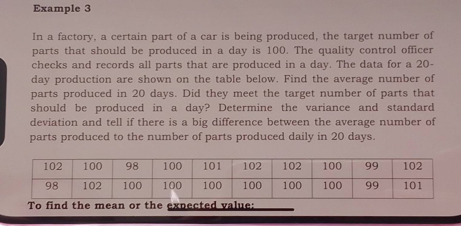 Example 3 
In a factory, a certain part of a car is being produced, the target number of 
parts that should be produced in a day is 100. The quality control officer 
checks and records all parts that are produced in a day. The data for a 20-
day production are shown on the table below. Find the average number of 
parts produced in 20 days. Did they meet the target number of parts that 
should be produced in a day? Determine the variance and standard 
deviation and tell if there is a big difference between the average number of 
parts produced to the number of parts produced daily in 20 days. 
To find the mean or the expected value: