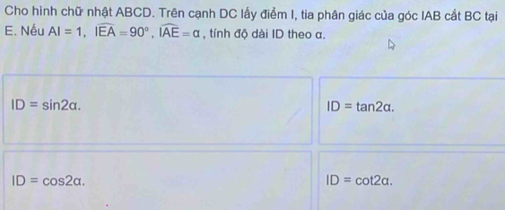 Cho hình chữ nhật ABCD. Trên cạnh DC lấy điểm I, tia phân giác của góc IAB cắt BC tại
E. Nếu AI=1, Ioverline EA=90°, overline IAE=alpha , tính độ dài ID theo α.
ID=sin 2alpha.
ID=tan 2alpha.
ID=cos 2alpha.
ID=cot 2alpha.