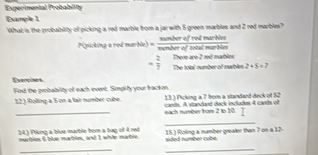 Experimental Probability 
Example 1 
What is the probability of picking a red marble from a jar with 5 green marbles and 2 red marbles? 
P(eicking a red marble) = numberofredimarhess/numberofcotalmarbles 
= 2/7  There are 2 red marbles 
The total number of marbles 2+5=7
Exercises. 
Find the probability of each event. Simplify your fraction. 
12) Rolling a 5 on a fair number cube. 13.) Picking a 7 from a standard deck of 52
cards. A standard deck includes 4 cards of 
_each number from 2 to 10. 
_ 
14.) Piking a blue marble from a bag of 4, red 15.) Roling a number greater than 7 on a 12 - 
marbles 6 blue marbles, and 1 white marble. sided number cube. 
_ 
_