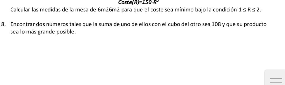 Coste (R)=150· R^2
Calcular las medidas de la mesa de 6m26m2 para que el coste sea mínimo bajo la condición 1≤ R≤ 2. 
8. Encontrar dos números tales que la suma de uno de ellos con el cubo del otro sea 108 y que su producto 
sea lo más grande posible. 
=