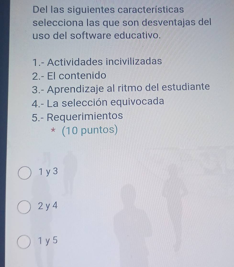 Del las siguientes características
selecciona las que son desventajas del
uso del software educativo.
1.- Actividades incivilizadas
2.- El contenido
3.- Aprendizaje al ritmo del estudiante
4.- La selección equivocada
5.- Requerimientos
* (10 puntos)
1y 3
2 y 4
1 y 5