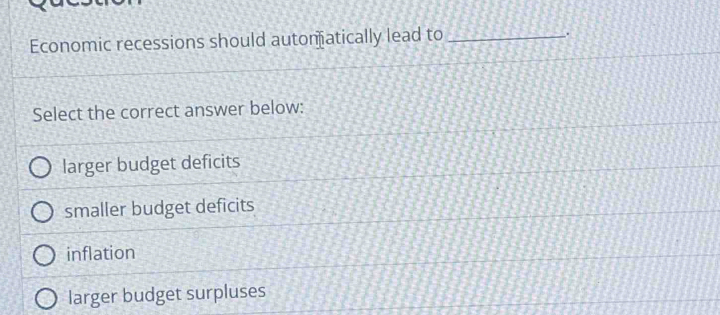 Economic recessions should automatically lead to_
,
Select the correct answer below:
larger budget deficits
smaller budget deficits
inflation
larger budget surpluses