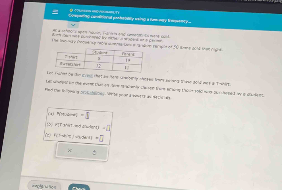 ● COUNTING AND PROBABILITY 
Computing conditional probability using a two-way frequency... 
At a school's open house, T-shirts and sweatshirts were sold. 
Each item was purchased by either a student or a parent. 
The two-way frequency table summarizes a random sample of 50 items sold that night. 
e the event that an item randomly chosen from among those sold was a T-shirt. 
Let student be the event that an item randomly chosen from among those sold was purchased by a student. 
Find the following probabilities. Write your answers as decimals. 
(a) P(student) =□
(b) P(T-shirt and student) =|
(c) P(T-shirt | student) =□ 
Explanation Chack