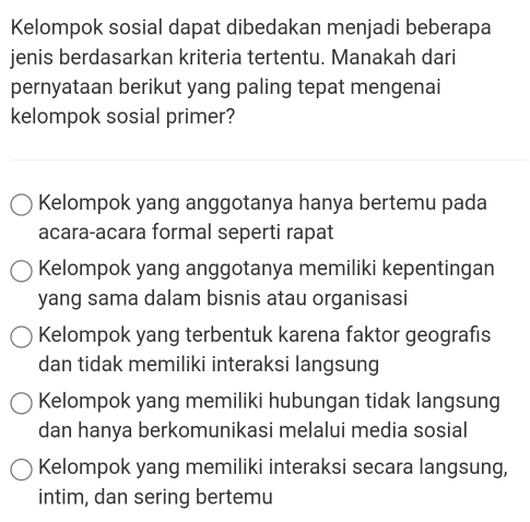 Kelompok sosial dapat dibedakan menjadi beberapa
jenis berdasarkan kriteria tertentu. Manakah dari
pernyataan berikut yang paling tepat mengenai
kelompok sosial primer?
Kelompok yang anggotanya hanya bertemu pada
acara-acara formal seperti rapat
Kelompok yang anggotanya memiliki kepentingan
yang sama dalam bisnis atau organisasi
Kelompok yang terbentuk karena faktor geografis
dan tidak memiliki interaksi langsung
Kelompok yang memiliki hubungan tidak langsung
dan hanya berkomunikasi melalui media sosial
Kelompok yang memiliki interaksi secara langsung,
intim, dan sering bertemu