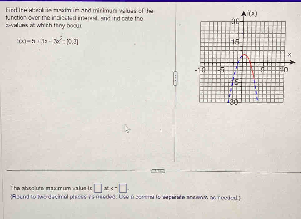 Find the absolute maximum and minimum values of the
function over the indicated interval, and indicate the
x-values at which they occur.
f(x)=5+3x-3x^2;[0,3]
:
The absolute maximum value is □ at x=□ .
(Round to two decimal places as needed. Use a comma to separate answers as needed.)