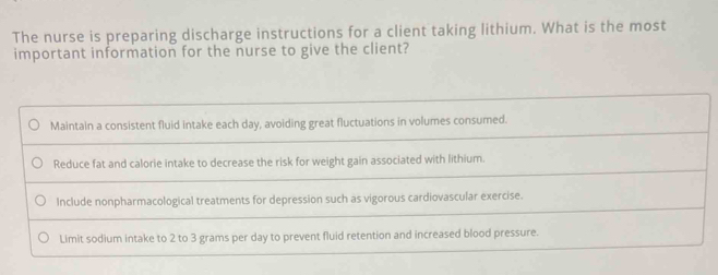 The nurse is preparing discharge instructions for a client taking lithium. What is the most
important information for the nurse to give the client?
Maintain a consistent fluid intake each day, avoiding great fluctuations in volumes consumed.
Reduce fat and calorie intake to decrease the risk for weight gain associated with lithium.
Include nonpharmacological treatments for depression such as vigorous cardiovascular exercise.
Limit sodium intake to 2 to 3 grams per day to prevent fluid retention and increased blood pressure.