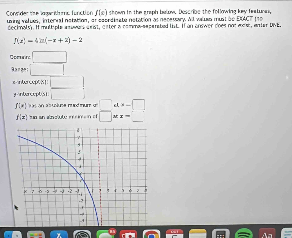 Consider the logarithmic function f(x) shown in the graph below. Describe the following key features, 
using values, interval notation, or coordinate notation as necessary. All values must be EXACT (no 
decimals). If multiple answers exist, enter a comma-separated list. If an answer does not exist, enter DNE.
f(x)=4ln (-x+2)-2
Domain: □ 
Range: □ 
x-intercept(s): □ 
y-intercept(s): □
f(x) has an absolute maximum of □ at x=□
f(x) has an absolute minimum of □ at x=□
Aa =