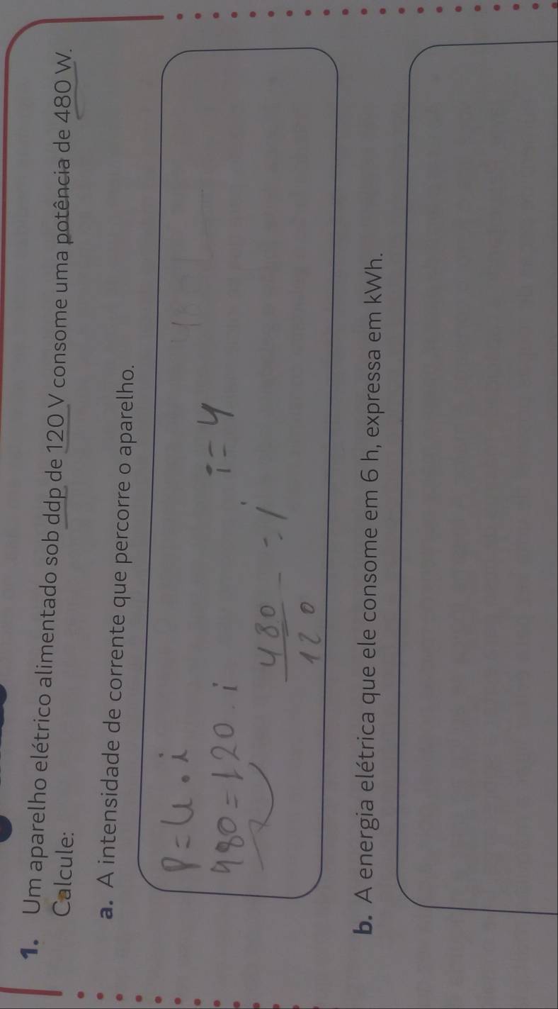 Um aparelho elétrico alimentado sob ddp de 120 V consome uma potência de 480 W. 
Calcule: 
a. A intensidade de corrente que percorre o aparelho. 
b. A energia elétrica que ele consome em 6 h, expressa em kWh.