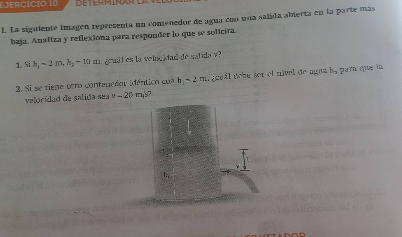 La siguiente imagen representa un contenedor de agua con una salida abierta en la parte más
baja. Analiza y reflexiona para responder lo que se solicita.
1. Si h_1=2m,h_2=10m , ¿cuál es la velocidad de salida v?
2. Si se tiene otro contenedor idéntico con h_1=2m , ¿cuál debe ser el nivel de agua h_2 para que la
velocidad de salida sea v=20m/s ?