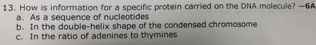 How is information for a specific protein carried on the DNA molecule? —6A
a. As a sequence of nucleotides
b. In the double-helix shape of the condensed chromosome
c. In the ratio of adenines to thymines