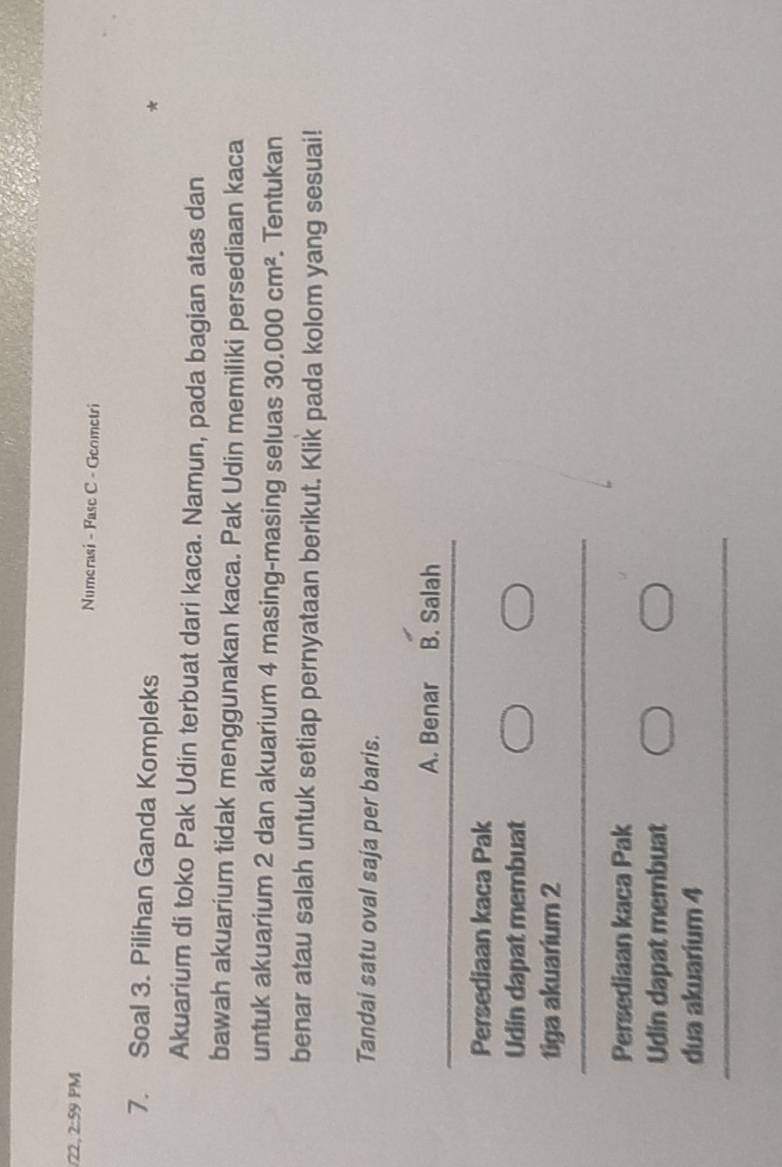 22, 2:9 9 PM Numerasi - Fase C - Geometri
7. Soal 3. Pilihan Ganda Kompleks
Akuarium di toko Pak Udin terbuat dari kaca. Namun, pada bagian atas dan
bawah akuarium tidak menggunakan kaca. Pak Udin memiliki persediaan kaca
untuk akuarium 2 dan akuarium 4 masing-masing seluas 30.000cm^2. Tentukan
benar atau salah untuk setiap pernyataan berikut. Klik pada kolom yang sesuai!
Tandai satu oval saja per baris.
A. Benar B. Salah
Persediaan kaca Pak
Udin dapat membuat
tiga akuarium 2
Persediaan kaca Pak
Udin dapat membuat
dua akuarium 4