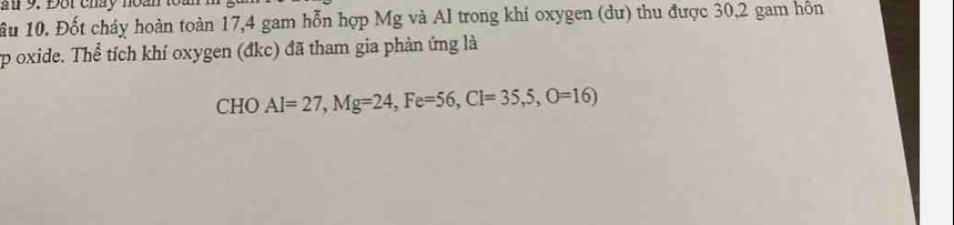 a 9. Đội cháy noàn 
ầu 10. Đốt cháy hoàn toàn 17, 4 gam hỗn hợp Mg và Al trong khí oxygen (dư) thu được 30, 2 gam hôn 
up oxide. Thể tích khí oxygen (đkc) đã tham gia phản ứng là 
CHO Al=27, Mg=24, Fe=56, Cl=35,5, O=16)