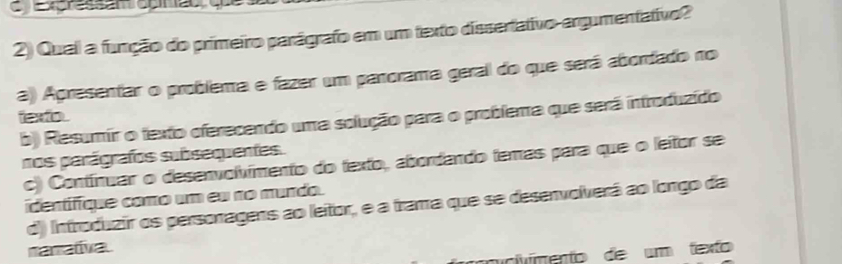 Expressan opinão, que
2) Qual a função do primeiro parágrafo em um texto dissertativo-argumentativo?
a) Apresentar o problema e fazer um parorama geral do que será abordado no
texto
b) Resumir o texto oferecendo uma solução para o problema que será introduzído
nos parágrafos subsequentes.
c) Contínuar o desenvolímento do texto, abordando temas para que o leitor se
identifíque como um eu no murdo.
d) Introduzir os personagens ao leitor, e a trama que se desenvolverá ao longo da
nanativa
micvímento de um texto