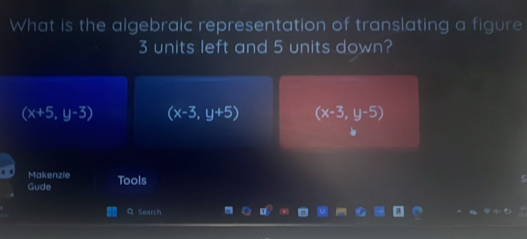 What is the algebraic representation of translating a figure
3 units left and 5 units down?
(x+5,y-3)
(x-3,y+5)
(x-3,y-5)
Makenzie Tools
Gude
Search