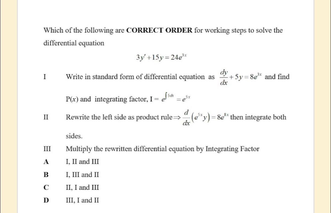 Which of the following are CORRECT ORDER for working steps to solve the
differential equation
3y'+15y=24e^(3x)
I Write in standard form of differential equation as  dy/dx +5y=8e^(3x) and find
P(x) and integrating factor, I=e^(∈t 5dx)=e^(5x)
II Rewrite the left side as product rule Rightarrow  d/dx (e^(5x)y)=8e^(8x) then integrate both
sides.
III Multiply the rewritten differential equation by Integrating Factor
A I, II and III
B I, III and II
C II, I and III
D III, I and II