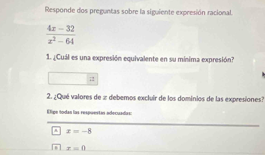 Responde dos preguntas sobre la siguiente expresión racional.
 (4x-32)/x^2-64 
1. ¿Cuál es una expresión equivalente en su mínima expresión?
2. ¿Qué valores de x debemos excluir de los dominios de las expresiones?
Elige todas las respuestas adecuadas:
A x=-8
B x=0