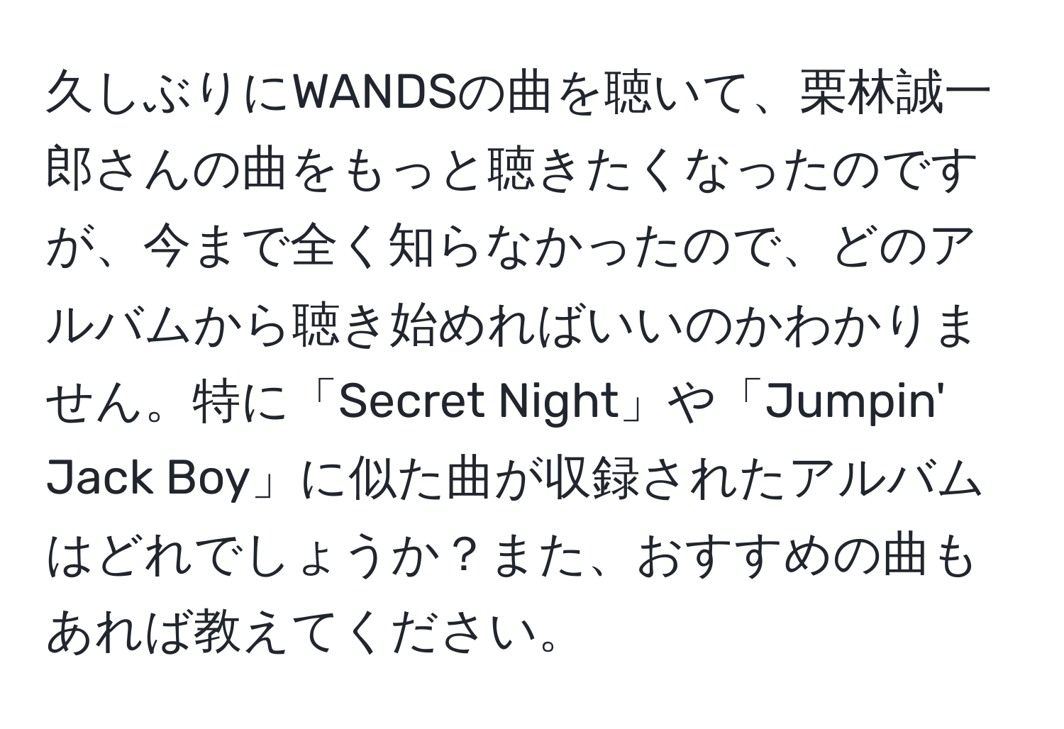 久しぶりにWANDSの曲を聴いて、栗林誠一郎さんの曲をもっと聴きたくなったのですが、今まで全く知らなかったので、どのアルバムから聴き始めればいいのかわかりません。特に「Secret Night」や「Jumpin' Jack Boy」に似た曲が収録されたアルバムはどれでしょうか？また、おすすめの曲もあれば教えてください。