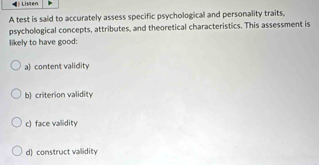 Listen
A test is said to accurately assess specific psychological and personality traits,
psychological concepts, attributes, and theoretical characteristics. This assessment is
likely to have good:
a) content validity
b) criterion validity
c) face validity
d) construct validity