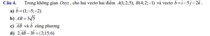 Trong không gian Oxyz , cho hai vectơ hai điểm A(1;2;5), B(4;2;-1) và vectơ overline b=overline i-5overline j-2k.
a) vector b=(1;-5;-2)
b) AB=3sqrt(5)
c) vector AB và vector b cùng phương
d) 2vector AB-3vector b=(3;15;6)