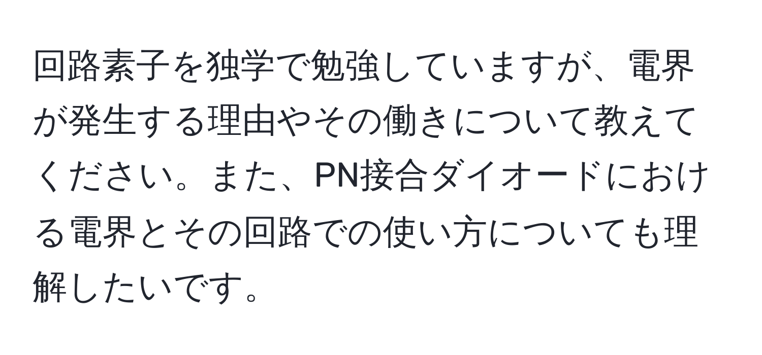 回路素子を独学で勉強していますが、電界が発生する理由やその働きについて教えてください。また、PN接合ダイオードにおける電界とその回路での使い方についても理解したいです。