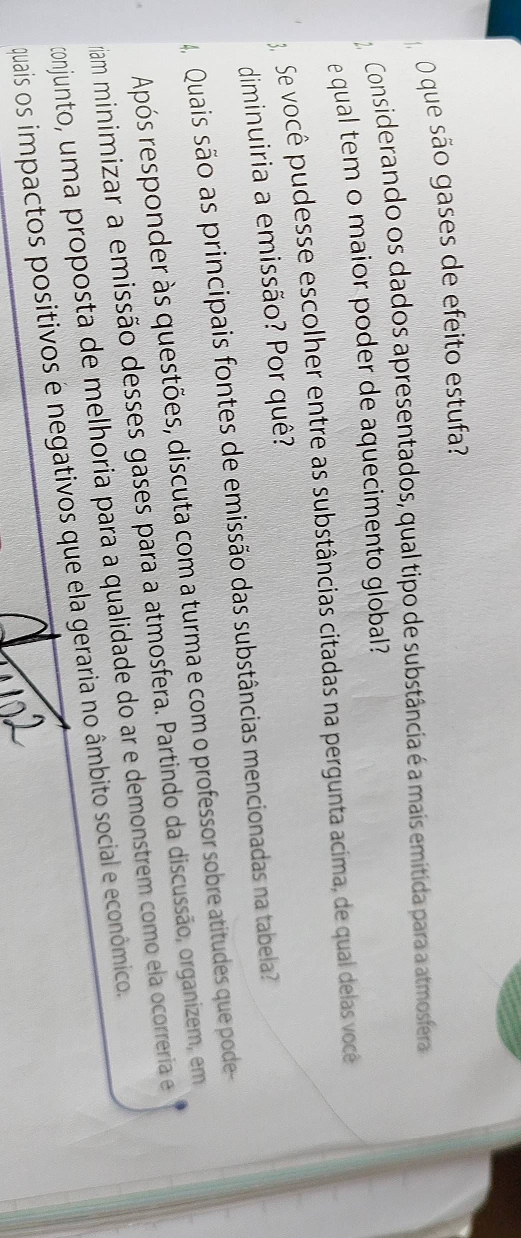 que são gases de efeito estufa? 
Considerando os dados apresentados, qual tipo de substância é a mais emítida para a atmosfera 
e qual tem o maior poder de aquecimento global? 
Se você pudesse escolher entre as substâncias citadas na pergunta acima, de qual delas você 
diminuiria a emissão? Por quê? 
4 Quais são as principais fontes de emissão das substâncias mencionadas na tabela? 
Após responder às questões, discuta com a turma e com o professor sobre atitudes que pode 
viam minimizar a emissão desses gases para a atmosfera. Partindo da discussão, organizem, em 
conjunto, uma proposta de melhoria para a qualidade do ar e demonstrem como ela ocorrería e 
quais os impactos positivos e negativos que ela geraria no âmbito social e econômico.