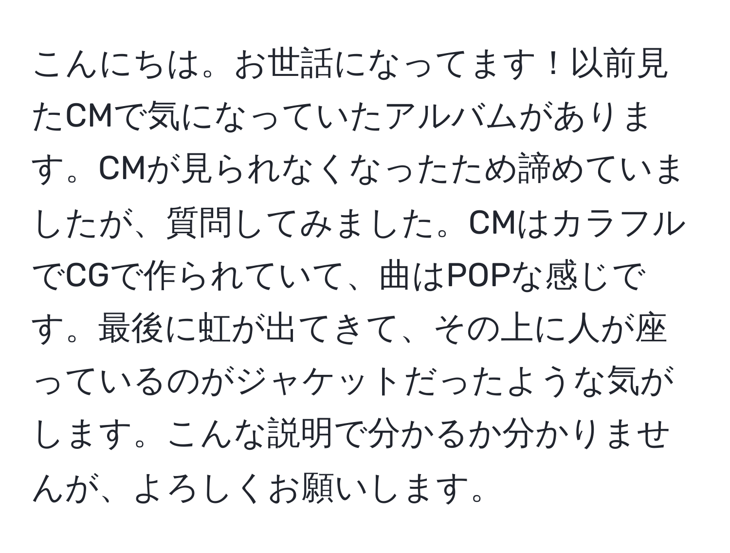 こんにちは。お世話になってます！以前見たCMで気になっていたアルバムがあります。CMが見られなくなったため諦めていましたが、質問してみました。CMはカラフルでCGで作られていて、曲はPOPな感じです。最後に虹が出てきて、その上に人が座っているのがジャケットだったような気がします。こんな説明で分かるか分かりませんが、よろしくお願いします。