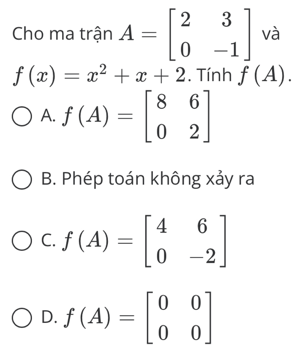 Cho ma trận A=beginbmatrix 2&3 0&-1endbmatrix và
f(x)=x^2+x+2. Tính f(A).
A. f(A)=beginbmatrix 8&6 0&2endbmatrix
B. Phép toán không xảy ra
C. f(A)=beginbmatrix 4&6 0&-2endbmatrix
D. f(A)=beginbmatrix 0&0 0&0endbmatrix