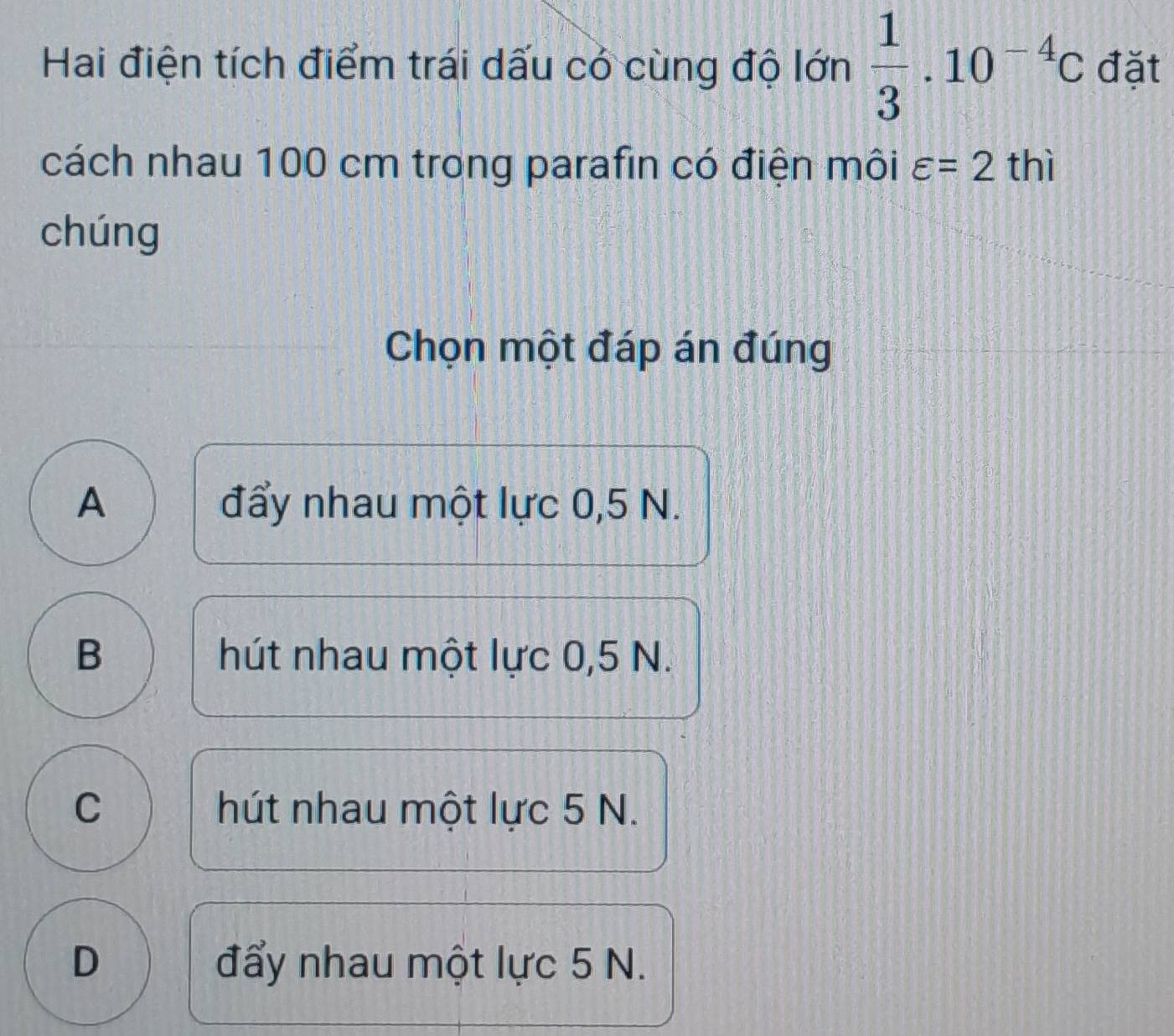 Hai điện tích điểm trái dấu có cùng độ lớn  1/3 .10^(-4)C đặt
cách nhau 100 cm trong parafin có điện môi varepsilon =2t hì
chúng
Chọn một đáp án đúng
A đẩy nhau một lực 0,5 N.
B hút nhau một lực 0,5 N.
C hút nhau một lực 5 N.
D đẩy nhau một lực 5 N.