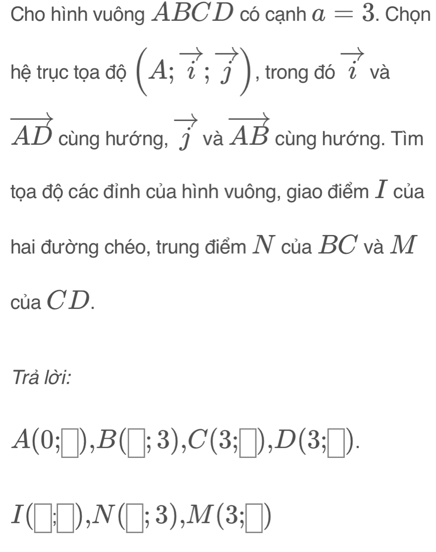 Cho hình vuông ABC D có cạnh a=3. Chọn 
hệ trục tọa độ (A;vector i;vector j) , trong đó vector i và
vector AD cùng hướng, vector j và vector AB cùng hướng. Tìm 
tọa độ các đỉnh của hình vuông, giao điểm I của 
hai đường chéo, trung điểm N của BC và M
của CD. 
Trả lời:
A(0;□ ), B(□ ;3), C(3;□ ), D(3;□ ).
I(□ ;□ ), N(□ ;3), M(3;□ )