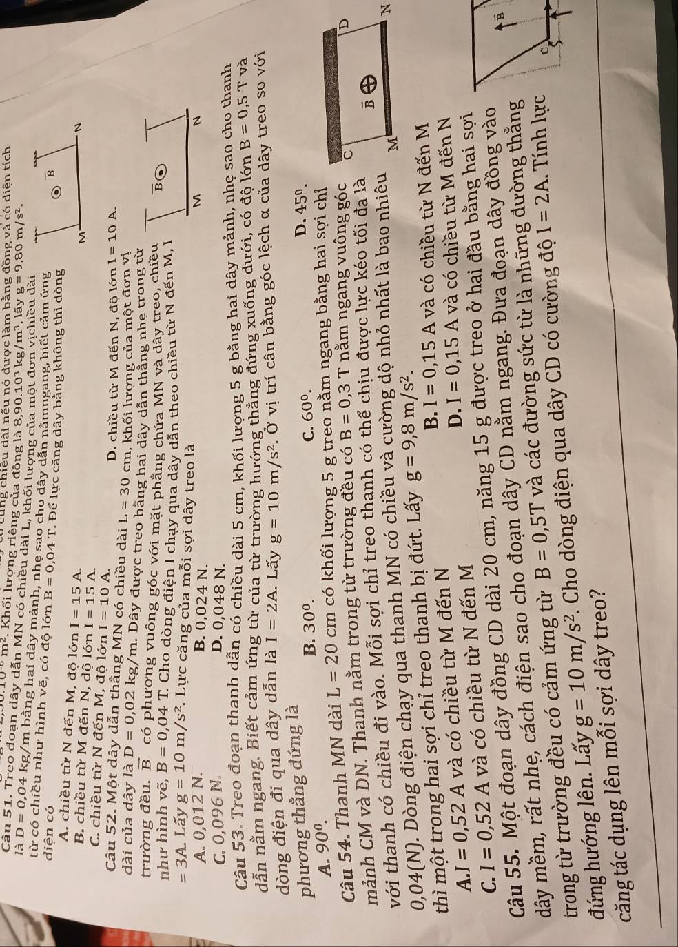 cùng chiều dài nếu nó được làm bằng đồng và có diện tích.10^(-6)m^2. Khối lượng riêng của đồng 1dot a8,90.10^3kg/m^3,1 ấy g=9,80m/s^2.
Câu 51. Treo đoạn dây dẫn MN có chiều dài L, khối lượng 
êu dài
là D=0,04kg /m bằng hai dây mảnh, nhe sao cho dây dẫn nằmngang, biết cảm ứng
từ có chiều như hình vẽ, có độ lớn 
điện có B=0,04T. Để lực căng dây bằng không thì dòng
A. chiều từ N đến M, độ lớn I=15A.
B. chiều từ M đến N, độ lớn I=15A.
C. chiều từ N đến M, độ lớn I=10A.
Câu 52. Một dây dẫn thẳng MN có chiều dài L=30cm D. chiều từ M đến N, độ lớn I=10A.
, khối lượng của một đơn vị
dài của dây là D=0,02 K kg/m. Dây được treo bằng hai dây dẫn thẳng nhe trong từ
trường đều. vector B có phương vuông góc với mặt phẳng chứa MN và dây treo, chiều
như hình vẽ, B=0,04T C Cho dòng điện I chạy qua dây dẫn theo chiều từ N đến M, I
=3A Lấy g=10m/s^2 F. Lực căng của mỗi sợi dây treo là
A. 0,012 N. B. 0,024 N.
C. 0,096 N. D. 0,048 N.
Câu 53. Treo đoạn thanh dẫn có chiều dài 5 cm, khối lượng 5 g bằng hai dây mảnh, nhẹ sao cho thanh
dẫn nằm ngang. Biết cảm ứng từ của từ trường hướng thắng đứng xuống dưới, có độ lớn B=0,5T và
dòng điện đi qua dây dẫn là I=2A. Lấy g=10m/s^2. Ở vị trí cân bằng góc lệch α của dây treo so với
phương thẳng đứng là
B. 30^0. C. 60^0.
D. 45^0.
A. 90^0.
Câu 54. Thanh MN dài L=20cm có khối lượng 5 g treo nằm ngang bằng hai sợi chỉ
mảnh CM và DN. Thanh nằm trong từ trường đều có B=0,3T nằm ngang vuông góc
với thanh có chiều đi vào. Mỗi sợi chỉ treo thanh có thể chịu được lực kéo tối đa là
0,04(N). Dòng điện chạy qua thanh MN có chiều và cường độ nhỏ nhất là bao nhiêu
thì một trong hai sợi chỉ treo thanh bị đứt. Lấy g=9,8m/s^2.
B. I=0,15A và có chiều từ N đến M
A. I=0,52A và có chiều từ M đến N
C. I=0,52A và có chiều từ N đến M D. I=0,15A và có chiều từ M đến N
Câu 55. Một đoạn dây đồng CD dài 20 cm, năng 15 g được treo ở hai đầu bằng hai sợi
dây mềm, rất nhẹ, cách điện sao cho đoạn dây CD nằm ngang. Đưa đoạn dây đồng vào
trong từ trường đều có cảm ứng từ B=0,5T và các đường sức từ là những đường thắng
đứng hướng lên. Lấy g=10m/s^2. Cho dòng điện qua dây CD có cường độ I=2A. Tính lực
căng tác dụng lên mỗi sợi dây treo?